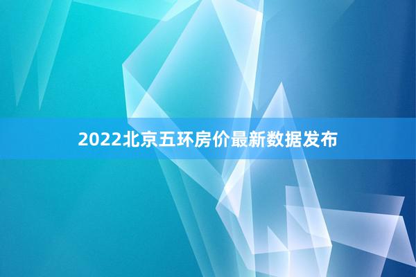 2022北京五环房价最新数据发布